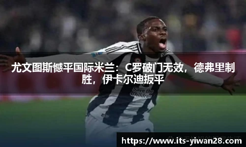 尤文图斯憾平国际米兰：C罗破门无效，德弗里制胜，伊卡尔迪扳平
